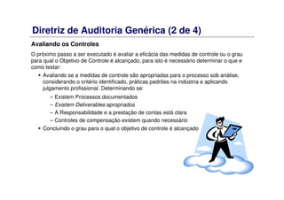 Diretriz de Auditoria Genérica (2 de 4)
Avaliando os Controles
O próximo passo a ser executado é avaliar a eficácia das medidas de controle ou o grau
para qual o Objetivo de Controle é alcançado, para isto é necessário determinar o que e
como testar:
Avaliando se a medidas de controle são apropriadas para o processo sob análise,
considerando o critério identificado, práticas padrões na indústria e aplicando
julgamento profissional. Determinando se:
– Existem Processos documentados
– Existem Deliverables apropriados
– A Responsabilidade e a prestação de contas está clara
– Controles de compensação existem quando necessário
Concluindo o grau para o qual o objetivo de controle é alcançado
 