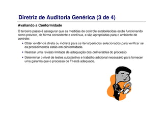 Diretriz de Auditoria Genérica (3 de 4)
Avaliando a Conformidade
O terceiro passo é assegurar que as medidas de controle estabelecidas estão funcionando
como previsto, de forma consistente e contínua, e são apropriadas para o ambiente de
controle:
Obter evidência direta ou indireta para os itens/períodos selecionados para verificar se
os procedimentos estão em conformidade.
Realizar uma revisão limitada de adequação dos deliverables do processo
Determinar o nível de testes substantivo e trabalho adicional necessário para fornecer
uma garantia que o processo de TI está adequado.
 