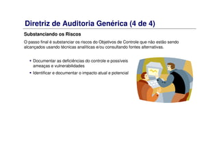 Diretriz de Auditoria Genérica (4 de 4)
Substanciando os Riscos
O passo final é substanciar os riscos do Objetivos de Controle que não estão sendo
alcançados usando técnicas analíticas e/ou consultando fontes alternativas.
Documentar as deficiências do controle e possíveis
ameaças e vulnerabilidades
Identificar e documentar o impacto atual e potencial
 