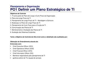 Planejamento e Organização
PO1 Definir um Plano Estratégico de TI
Objetivos de Controle
1. TI como parte do Plano de Longo e Curto Prazo da Organização
2. Plano de Longo Prazo de TI
3. Planejamento de Longo Prazo de TI – Abordagem e Estrutura
4. Mudanças no Plano de Longo Prazo de TI
5. Planejamento de Curto Prazo para a Função de TI
6. Comunicação dos Planos de TI
7. Monitoramento e Avaliação dos Planos de TI
8. Avaliação dos Sistemas Existentes
Tanto o Objetivo de Controle de Alto-nível como o detalhado são auditados por:
Obtenção do Entendimento através de:
Entrevista com:
Chief Executive Officer (CEO)
Chief Operations Officer (COO)
Chief Financial Officer (CFO)
Chief Information Officer (CIO)
Membros responsáveis pelo planejamento de TI
gerência sênior de TI e equipe de serviços
 