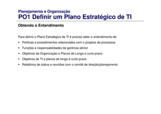 Planejamento e Organização
PO1 Definir um Plano Estratégico de TI
Obtendo o Entendimento
Para definir o Plano Estratégico de TI é preciso obter o entendimento de:
Políticas e procedimentos relacionados com o projetos de processos
Funções e responsabilidades da gerência sênior
Objetivos da Organização e Planos de Longo e curto prazo
Objetivos de TI e planos de longo e curto prazo
Relatórios de status e reuniões com o comitê de direção/planejamento
 