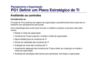 Planejamento e Organização
PO1 Definir um Plano Estratégico de TI
Avaliando os controles
Considerando se:
A função de TI ou políticas de negócio da organização e procedimentos fazem parte de um
ambiente com planejamento estruturado.
Uma metodologia deve existir para formular e modificar os planos e ela deve cobrir pelo
menos:
Missão e metas da organização
Iniciativas da TI para suportar a missão e metas da organização
Oportunidades para as iniciativas de TI
Estudo de viabilidade das iniciativas de TI
Avaliação de riscos das iniciativas de TI
Investimento adequado das iniciativas de TI para refletir as mudanças na missão e
metas da organização
Avaliação de estratégias alternativas para aplicações, tecnologia e organização
 