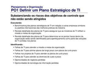 Planejamento e Organização
PO1 Definir um Plano Estratégico de TI
Substanciando os riscos dos objetivos de controle que
não estão sendo atingidos
Executando:
Benchmarking dos planos estratégicos de TI em relação a outras empresas similares
ou padrões internacionais das melhores práticas da indústria
Revisão detalhada dos planos de TI para assegurar que as iniciativas de TI reflitam a
missão e metas da organização
Revisão detalhada dos planos de TI para determinar se os pontos fracos dentro da
organização estão sendo identificados para aperfeiçoamento como parte das soluções
de TI contidas nos planos
Identificando:
Falhas de TI para atender a missão e metas da organização
Falhas de TI para alinhar planos de longo prazo com planos de curto prazo
Falhas nos projetos de TI para atender os planos de curto prazo
Falhas de TI para atender as diretrizes de custo e prazo
Oportunidades de negócios perdidas
Oportunidades de tecnologia da informação perdidas
 