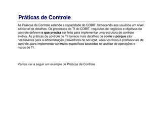 Práticas de Controle
As Práticas de Controle estende a capacidade do COBIT, fornecendo aos usuários um nível
adicional de detalhes. Os processos de TI do COBIT, requisitos de negócios e objetivos de
controle definem o que precisa ser feito para implementar uma estrutura de controle
efetiva. As práticas de controle de TI fornece mais detalhes de como e porque são
necessárias para a administração, provedores de serviços, usuários finais e profissionais de
controle, para implementar controles específicos baseados na analise de operações e
riscos de TI.
Vamos ver a seguir um exemplo de Práticas de Controle
 
