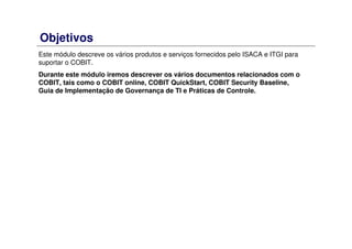 Objetivos
Este módulo descreve os vários produtos e serviços fornecidos pelo ISACA e ITGI para
suportar o COBIT.
Durante este módulo iremos descrever os vários documentos relacionados com o
COBIT, tais como o COBIT online, COBIT QuickStart, COBIT Security Baseline,
Guia de Implementação de Governança de TI e Práticas de Controle.
 