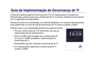 Guia de Implementação de Governança de TI
O Guia de Implementação de Governança de TI é um roadmap para o Conselho de
Administração, gerência executiva, profissionais de TI e controle, profissionais de auditoria
em TI e gerentes de conformidade.
Este guia fornece uma metodologia, um roadmap detalhado e um conjunto de ferramentas
para implementar um ciclo de vida de Governança de TI contínuo usando o COBIT.
Este guia foca e uma metodologia genérica nas seguintes áreas:
Por que a Governança de TI é importante e por que as
organizações devem implementá-la.
Como o COBIT está vinculado com a Governança de
TI e como o COBIT possibilita a implementação da
Governança de TI.
Stakeholders que tem interesse na Governança de TI.
Um roadmap para implementar a Governança de TI
usando o COBIT.
 