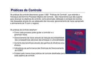 Práticas de Controle
As práticas de controle descrevem quase 1.600 “Práticas de Controle”, que estende a
hierarquia de Domínio-Processo-Objetivo de Controle. São mecanismos que dão suporte
para alcançar os objetivos de controle, como prevenção, detecção e correção de eventos
não desejados através do uso adequado dos recursos, gerenciamento de riscos apropriado
e alinhamento de TI com o negócio.
As práticas de controle detalham:
Como cada processo pode ajudar a controlar e a
gerenciar riscos
Gerenciamento de riscos através da redução da probabilidade
das conseqüências adversas das ameaças e vulnerabilidades
Aumento dos benefícios através dos ganhos de eficiência e/ou
eficácia
Indicadores de performance das Diretrizes de Gerenciamento
do COBIT
Existem pelo menos duas práticas de controle detalhadas para
cada objetivo de controle
 