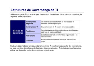 Estruturas de Governança de TI
A Governança de TI pode ter 4 tipos de estrutura de decisões dentro de uma organização,
vejamos abaixo quais são:
Acordo bilateral entre executivos de TI e um outro
grupo
Duopólio
Decisão coordenada envolvendo a organização e os
departamentos
Federalismo
As unidades de negócios podem tomar decisões para
as áreas de responsabilidade
Feudalismo
Os profissionais de TI podem tomar as decisõesMonarquia de TI
Os diretores seniores tomam as decisões de TI
afetando toda a organização
Monarquia de
Negócios
Modelos de
Governança
Cada um dos modelos tem seu próprio benefício. A escolha mais popular é o federalismo,
na qual combina decisões centralizadas e descentralizadas. A decisão por qual estrutura
utilizar vai depender muito do contexto da organização.
 