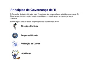 Princípios de Governança de TI
O Conselho de Administração e os Executivos são responsáveis pela Governança de TI.
Ela envolve estrutura e processos que dirigem a organização para alcançar seus
objetivos.
Vamos agora discutir sobre os princípios da Governança de TI.
Direção e Controle
Responsabilidade
Prestação de Contas
Atividades
 