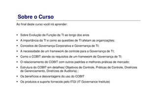 Sobre o Curso
Ao final deste curso você irá aprender:
Sobre Evolução da Função da TI ao longo dos anos
A importância da TI e como as questões de TI afetam as organizações;
Conceitos de Governança Corporativa e Governança de TI;
A necessidade de um framework de controle para a Governança de TI;
Como o COBIT atende os requisitos de um framework de Governança de TI;
O relacionamento do COBIT com outros padrões e melhores práticas de mercado;
Estrutura do COBIT em detalhes( Objetivos de Controle, Práticas de Controle, Diretrizes
de Gerenciamento, Diretrizes de Auditoria) ;
Os benefícios e desvantagens do uso do COBIT
Os produtos e suporte fornecido pelo ITGI (IT Governance Institute)
 