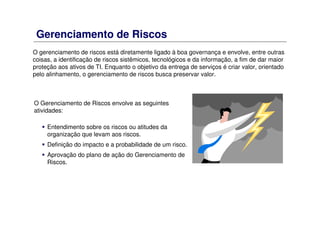 Gerenciamento de Riscos
O Gerenciamento de Riscos envolve as seguintes
atividades:
Entendimento sobre os riscos ou atitudes da
organização que levam aos riscos.
Definição do impacto e a probabilidade de um risco.
Aprovação do plano de ação do Gerenciamento de
Riscos.
O gerenciamento de riscos está diretamente ligado à boa governança e envolve, entre outras
coisas, a identificação de riscos sistêmicos, tecnológicos e da informação, a fim de dar maior
proteção aos ativos de TI. Enquanto o objetivo da entrega de serviços é criar valor, orientado
pelo alinhamento, o gerenciamento de riscos busca preservar valor.
 