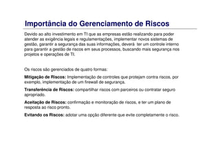 Importância do Gerenciamento de Riscos
Devido ao alto investimento em TI que as empresas estão realizando para poder
atender as exigência legais e regulamentações, implementar novos sistemas de
gestão, garantir a segurança das suas informações, deverá ter um controle interno
para garantir a gestão de riscos em seus processos, buscando mais segurança nos
projetos e operações de TI.
Os riscos são gerenciados de quatro formas:
Mitigação de Riscos: Implementação de controles que protejam contra riscos, por
exemplo, implementação de um firewall de segurança.
Transferência de Riscos: compartilhar riscos com parceiros ou contratar seguro
apropriado.
Aceitação de Riscos: confirmação e monitoração de riscos, e ter um plano de
resposta ao risco pronto.
Evitando os Riscos: adotar uma opção diferente que evite completamente o risco.
 
