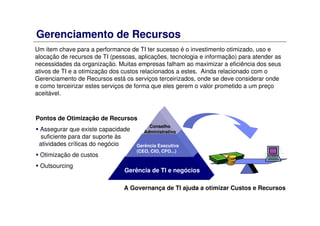 Gerenciamento de Recursos
Um item chave para a performance de TI ter sucesso é o investimento otimizado, uso e
alocação de recursos de TI (pessoas, aplicações, tecnologia e informação) para atender as
necessidades da organização. Muitas empresas falham ao maximizar a eficiência dos seus
ativos de TI e a otimização dos custos relacionados a estes. Ainda relacionado com o
Gerenciamento de Recursos está os serviços terceirizados, onde se deve considerar onde
e como terceirizar estes serviços de forma que eles gerem o valor prometido a um preço
aceitável.
Pontos de Otimização de Recursos
Assegurar que existe capacidade
suficiente para dar suporte às
atividades críticas do negócio
Otimização de custos
Outsourcing
A Governança de TI ajuda a otimizar Custos e Recursos
Gerência de TI e negócios
Gerência Executiva
(CEO, CIO, CFO...)
Conselho
Administrativo
 