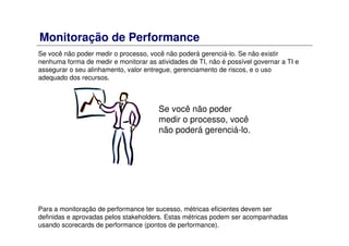 Monitoração de Performance
Se você não poder medir o processo, você não poderá gerenciá-lo. Se não existir
nenhuma forma de medir e monitorar as atividades de TI, não é possível governar a TI e
assegurar o seu alinhamento, valor entregue, gerenciamento de riscos, e o uso
adequado dos recursos.
Para a monitoração de performance ter sucesso, métricas eficientes devem ser
definidas e aprovadas pelos stakeholders. Estas métricas podem ser acompanhadas
usando scorecards de performance (pontos de performance).
Se você não poder
medir o processo, você
não poderá gerenciá-lo.
 