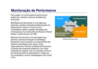 Monitoração de Performance
Para ajudar na monitoração de performance
poderá ser utilizado a técnica do Balanced
Scorecard.
BSC(Balanced Scorecard) é uma sigla que,
traduzida, significa Indicadores Balanceados de
Desempenho. Este é o nome de uma
metodologia voltada à gestão estratégica de
empresas que foi criado pelos professores Robert
Kaplan e David Norton em1992.
Balanced Scorecard é uma abordagem que
permite a operacionalização da estratégia,
facilitando a comunicação e a compreensão dos
objetivos estratégicos aos vários níveis
organizacionais. Através do Balanced Scorecard
a direção das empresas dispõe de uma visão
integrada do negócio e de um processo contínuo
de monitoramento do desempenho. Integra-se
com facilidade a outras metodologias como CobiT
e ITIL.
 