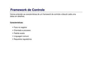 Framework de Controle
Vamos entender as características de um framework de controle e discutir cada uma
delas em detalhes.
Características:
Foco no negócio
Orientada a processo
Padrão aceito
Linguagem comum
Requisitos regulatórios
 