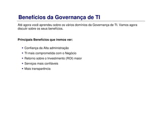 Benefícios da Governança de TI
Até agora você aprendeu sobre os vários domínios da Governança de TI. Vamos agora
discutir sobre os seus benefícios.
Principais Benefícios que iremos ver:
Confiança da Alta administração
TI mais comprometida com o Negócio
Retorno sobre o Investimento (ROI) maior
Serviços mais confiáveis
Mais transparência
 