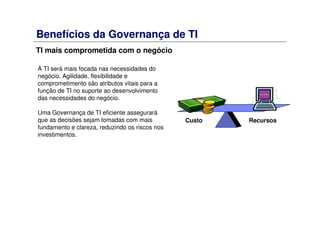 Benefícios da Governança de TI
TI mais comprometida com o negócio
RecursosCusto
A TI será mais focada nas necessidades do
negócio. Agilidade, flexibilidade e
comprometimento são atributos vitais para a
função de TI no suporte ao desenvolvimento
das necessidades do negócio.
Uma Governança de TI eficiente assegurará
que as decisões sejam tomadas com mais
fundamento e clareza, reduzindo os riscos nos
investimentos.
 