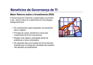 Benefícios da Governança de TI
Maior Retorno sobre o Investimento (ROI)
A Governança de TI permite a organização a aumentar
o seu retorno sobre os investimentos em tecnologias,
assegurando que :
Os investimentos sejam baseados nos benefícios
para o negócio
Previsão de custos, benefícios e riscos dos
investimento de forma mais precisa
Reação mais rápida e antecipada diante de
problemas e riscos antecipados
Os requisitos são comunicados de forma eficiente
evitando que a entrega dos resultados dos projetos
não atendam as expectativas
 