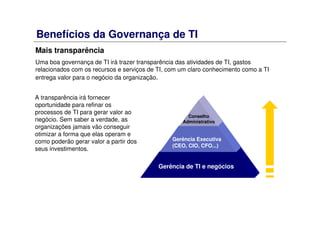 Benefícios da Governança de TI
Mais transparência
Uma boa governança de TI irá trazer transparência das atividades de TI, gastos
relacionados com os recursos e serviços de TI, com um claro conhecimento como a TI
entrega valor para o negócio da organização.
Gerência de TI e negócios
Gerência Executiva
(CEO, CIO, CFO...)
Conselho
Administrativo
A transparência irá fornecer
oportunidade para refinar os
processos de TI para gerar valor ao
negócio. Sem saber a verdade, as
organizações jamais vão conseguir
otimizar a forma que elas operam e
como poderão gerar valor a partir dos
seus investimentos.
 