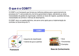 O que é o COBIT?
O COBIT é um framework que fornece as melhores práticas para o gerenciamento de
processos de TI, estruturados de uma forma gerenciável e lógica, atendendo as várias
necessidades de gestão da organização, tratando os riscos de negócio, questões técnicas,
necessidades de controle e métricas de desempenho.
O COBIT não é um padrão definitivo, ele serve como apoio para a implementação de
controles na Governança de TI.
COBIT
• esquema de classificação
• material de guia e padrões
Base de Conhecimento
• Guia
• Ferramentas
• Exemplos
Framework
 