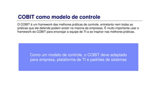 COBIT como modelo de controle
O COBIT é um framework das melhores práticas de controle, entretanto nem todas as
práticas que ele defende podem existir na maioria da empresas. É muito importante usar o
framework do COBIT para encorajar a equipe de TI a se inspirar nas melhores práticas.
Como um modelo de controle, o COBIT deve adaptado
para empresa, plataforma de TI e padrões de sistemas
 