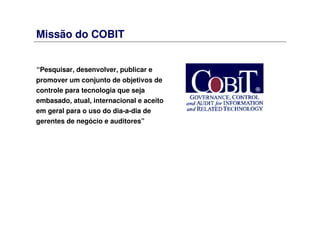 Missão do COBIT
“Pesquisar, desenvolver, publicar e
promover um conjunto de objetivos de
controle para tecnologia que seja
embasado, atual, internacional e aceito
em geral para o uso do dia-a-dia de
gerentes de negócio e auditores”
 