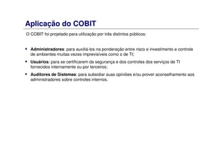Aplicação do COBIT
O COBIT foi projetado para utilização por três distintos públicos:
Administradores: para auxiliá-los na ponderação entre risco e investimento e controle
de ambientes muitas vezes imprevisíveis como o de TI;
Usuários: para se certificarem da segurança e dos controles dos serviços de TI
fornecidos internamente ou por terceiros;
Auditores de Sistemas: para subsidiar suas opiniões e/ou prover aconselhamento aos
administradores sobre controles internos.
 