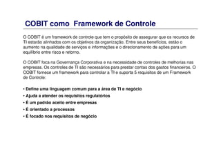 COBIT como Framework de Controle
O COBIT é um framework de controle que tem o propósito de assegurar que os recursos de
TI estarão alinhados com os objetivos da organização. Entre seus benefícios, estão o
aumento na qualidade de serviços e informações e o direcionamento de ações para um
equilíbrio entre risco e retorno.
O COBIT foca na Governança Corporativa e na necessidade de controles de melhorias nas
empresas. Os controles de TI são necessários para prestar contas dos gastos financeiros. O
COBIT fornece um framework para controlar a TI e suporta 5 requisitos de um Framework
de Controle:
• Define uma linguagem comum para a área de TI e negócio
• Ajuda a atender os requisitos regulatórios
• É um padrão aceito entre empresas
• É orientado a processos
• É focado nos requisitos de negócio
 