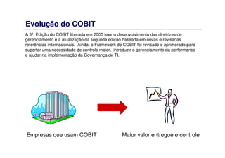Evolução do COBIT
A 3ª. Edição do COBIT liberada em 2000 teve o desenvolvimento das diretrizes de
gerenciamento e a atualização da segunda edição baseada em novas e revisadas
referências internacionais. Ainda, o Framework do COBIT foi revisado e aprimorado para
suportar uma necessidade de controle maior, introduzir o gerenciamento da performance
e ajudar na implementação da Governança de TI.
Empresas que usam COBIT Maior valor entregue e controle
 