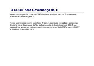 O COBIT para Governança de TI
Agora vamos aprender como o COBIT atende os requisitos para um Framework de
Controle ou Governança de TI.
Todas as empresas usam o suporte de TI para realizar suas operações e estratégias.
Desta forma, a Governança de TI e os Frameworks de Controle como o COBIT são
necessários. Vamos ver mais agora sobre os componentes do COBIT e como o COBIT
é usado na Governança de TI.
 