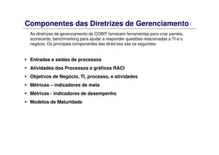 Componentes das Diretrizes de Gerenciamento
As diretrizes de gerenciamento do COBIT fornecem ferramentas para criar painéis,
scorecards, benchmarking para ajudar a responder questões relacionadas a TI e o
negócio. Os principais componentes das diretrizes são os seguintes:
Entradas e saídas de processos
Atividades dos Processos e gráficos RACI
Objetivos de Negócio, TI, processo, e atividades
Métricas – indicadores de meta
Métricas - indicadores de desempenho
Modelos de Maturidade
 