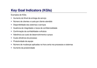 Key Goal Indicators (KGIs)
Exemplos de KGIs:
Aumento do Nível de entrega de serviço
Número de clientes e custo por cliente atendido
Disponibilidade dos sistemas e serviços
Ausência de integridade e riscos de confidencialidade
Confirmação da confiabilidade e eficácia
Aderência ao custo de desenvolvimento e prazo
Custo-eficiência do processo
Produtividade da equipe
Número de mudanças aplicadas na hora certa nos processos e sistemas
Aumento da produtividade
 
