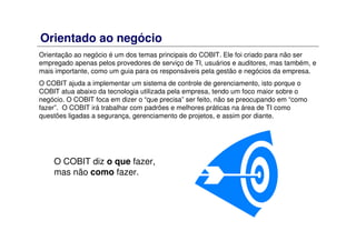 Orientação ao negócio é um dos temas principais do COBIT. Ele foi criado para não ser
empregado apenas pelos provedores de serviço de TI, usuários e auditores, mas também, e
mais importante, como um guia para os responsáveis pela gestão e negócios da empresa.
O COBIT ajuda a implementar um sistema de controle de gerenciamento, isto porque o
COBIT atua abaixo da tecnologia utilizada pela empresa, tendo um foco maior sobre o
negócio. O COBIT foca em dizer o “que precisa” ser feito, não se preocupando em “como
fazer”. O COBIT irá trabalhar com padrões e melhores práticas na área de TI como
questões ligadas a segurança, gerenciamento de projetos, e assim por diante.
Orientado ao negócio
O COBIT diz o que fazer,
mas não como fazer.
 