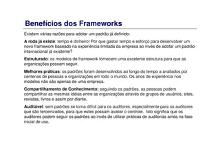 Benefícios dos Frameworks
Existem várias razões para adotar um padrão já definido:
A roda já existe: tempo é dinheiro! Por que gastar tempo e esforço para desenvolver um
novo framework baseado na experiência limitada da empresa ao invés de adotar um padrão
internacional já existente?
Estruturado: os modelos de framework fornecem uma excelente estrutura para que as
organizações possam seguir.
Melhores práticas: os padrões foram desenvolvidos ao longo do tempo a avaliados por
centenas de pessoas e organizações em todo o mundo. Os anos de experiência nos
modelos não são apenas de uma empresa.
Compartilhamento de Conhecimento: seguindo os padrões, as pessoas podem
compartilhar as mesmas idéias entre as organizações através de grupos de usuários, sites,
revistas, livros e assim por diante.
Auditável: sem padrões se torna difícil para os auditores, especialmente para os auditores
que são terceirizados, para que estes possam avaliar o controle. Isto significa que os
auditores podem seguir os padrões ao invés de utilizar práticas de auditorias ainda na fase
inicial de uso.
 