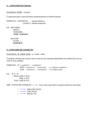 E - COMANDO DE PARADA
CLÁUSULA STOP - executar
É usado para parar o processamento temporariamente ou definitivamente.
FORMATO : STOP [RUN] - parada definitiva.
[<literal>] - parada temporária.
EX.: ROT-PROC.
MOVE...
PERFORM ....
STOP ‘PARADA’ .
ROT-FIM
CLOSE ......
STOP RUN.
F - COMANDO DE CONDIÇÃO
CLÁUSULA IF THEN ELSE - se / então / senão
É qualquer sentença que executa uma ou mais de uma operação dependendo da ocorrência de uma ou
mais de uma condição.
FORMATO : IF <condição1>...<condiçãon>
THEN <sentença1>...<sentençaN> - se condição verdadeira.
ELSE <sentença1>...<sentençaN>. - se condição falsa.
EX.: IF A > B
THEN ADD A TO B
ADD A TO C
ELSE ADD B TO C.
OBS.: TESTES DE CONDIÇÃO >, < E =. Estes sinais equivalem às seguintes palavras reservadas:
> GREATER THAN
< LESS THAN
= EQUAL TO
 