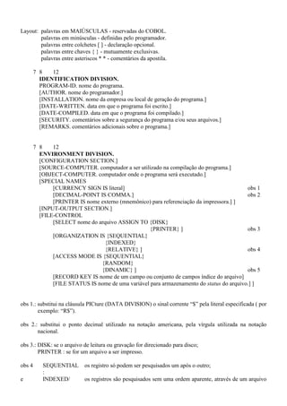 Layout: palavras em MAIÚSCULAS - reservadas do COBOL.
palavras em minúsculas - definidas pelo programador.
palavras entre colchetes [ ] - declaração opcional.
palavras entre chaves { } - mutuamente exclusivas.
palavras entre asteriscos * * - comentários da apostila.
7 8 12
IDENTIFICATION DIVISION.
PROGRAM-ID. nome do programa.
[AUTHOR. nome do programador.]
[INSTALLATION. nome da empresa ou local de geração do programa.]
[DATE-WRITTEN. data em que o programa foi escrito.]
[DATE-COMPILED. data em que o programa foi compilado.]
[SECURITY. comentários sobre a segurança do programa e/ou seus arquivos.]
[REMARKS. comentários adicionais sobre o programa.]
7 8 12
ENVIRONMENT DIVISION.
[CONFIGURATION SECTION.]
[SOURCE-COMPUTER. computador a ser utilizado na compilação do programa.]
[OBJECT-COMPUTER. computador onde o programa será executado.]
[SPECIAL NAMES
[CURRENCY SIGN IS literal] obs 1
[DECIMAL-POINT IS COMMA.] obs 2
[PRINTER IS nome externo (mnemônico) para referenciação da impressora.] ]
[INPUT-OUTPUT SECTION.]
[FILE-CONTROL
[SELECT nome do arquivo ASSIGN TO {DISK}
{PRINTER} ] obs 3
[ORGANIZATION IS {SEQUENTIAL}
{INDEXED}
{RELATIVE} ] obs 4
[ACCESS MODE IS {SEQUENTIAL}
{RANDOM}
{DINAMIC} ] obs 5
[RECORD KEY IS nome de um campo ou conjunto de campos índice do arquivo]
[FILE STATUS IS nome de uma variável para armazenamento do status do arquivo.] ]
obs 1.: substitui na cláusula PICture (DATA DIVISION) o sinal corrente “$” pela literal especificada ( por
exemplo: “R$”).
obs 2.: substitui o ponto decimal utilizado na notação americana, pela vírgula utilizada na notação
nacional.
obs 3.: DISK: se o arquivo de leitura ou gravação for direcionado para disco;
PRINTER : se for um arquivo a ser impresso.
obs 4 SEQUENTIAL
:
os registro só podem ser pesquisados um após o outro;
e INDEXED/ os registros são pesquisados sem uma ordem aparente, através de um arquivo
 