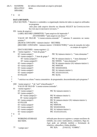 obs 5.: RANDOM: de índices relacionado ao arquivo principal.
RELATIVE/
DINAMIC:
idem.
7 8 12
DATA DIVISION.
[FILE SECTION : * descreve o conteúdo e a organização interna de todos os arquivos utilizados
no programa.
uma para cada arquivo descrito na cláusula SELECT da CONFIGURATION
SECTION da ENVIRONMENT DIVISION. *
FD <nome de arquivo>
LABEL RECORD {OMMITED} * para arquivos de impressão *
{STANDARD} * para arquivos em disco *
VALUE OF FILE-ID “c:nome-externo.extensão” * máximo 8 caracteres no nome-
externo *
[BLOCK CONTAINS <número-inteiro> RECORD]
[RECORD CONTAINS <número-inteiro> CHARACTERS] * soma do tamanho de todos
os campos do registro *
[DATA RECORD <nome-registro>.] ]
01 <nome-registro>. * item de grupo *
03 <nome-campo1> PIC X(<número-inteiro>). * item elementar *
03 <nome-campo2>. * item de grupo *
05 <nome-campo21> PIC 9(<número-inteiro>). * item elementar *
05 <nome-campo22> PIC 999999. * item elementar *
03 <nome-campo3> PIC 9(<número-inteiro>)V(<número-inteiro>)
03 <nome-campo4> PIC 9999V99
03 <nome-campo5> PIC XXXXXXXX.
03 <nome-campo6> PIC A(<número-inteiro>).
03 <nome-campo6> PIC AAAAAAAAA.
03 FILLER PIC X(10).
*
* * asterisco na coluna 7 marca comentários do programador, desconsiderados pelo programa *
*
[SD <nome-arquivo> * de “sort” (classificação) *
VALUE OF FILE-ID “c:nome-externo.extensão”.
01 <nome-registro>.
03 <nome-campo1> PIC X(<número-inteiro>).
03 <nome-campo2>.
05 <nome-campo21> PIC 9(<número-inteiro>).
05 <nome-campo22> PIC 999999.
03 <nome-campo3> PIC 9(<número-inteiro>)V(<número-inteiro>).
03 FILLER PIC X(5).
03 <nome-campo4> PIC 9999V99.
03 <nome-campo5> PIC XXXXXXXX.
03 <nome-campo6> PIC A(<número-inteiro>).
03 <nome-campo6> PIC AAAAAAAAA.
7 8 12
*
WORKING-STORAGE
SECTION.
utilizada para descrever registros e campos auxiliares de
trabalho, tais como: totalizadores, contadores, flags etc.
Aqui pode ser definido também a formatação de
relatórios, cabeçalhos e linhas detalhes.
77 <campo-aux> PIC X(9) [VALUE] “COBOL”.
 