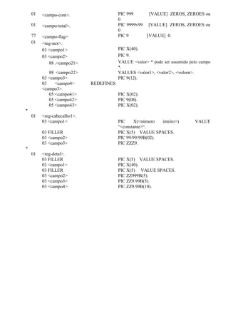 01 <campo-cont>. PIC 999 [VALUE] ZEROS, ZEROES ou
0
01 <campo-total>. PIC 9999v99 [VALUE] ZEROS, ZEROES ou
0
77 <campo-flag> PIC 9 [VALUE] 0.
01 <reg-aux>.
03 <campo1> PIC X(40).
03 <campo2> PIC 9.
88 .<campo21> VALUE <valor> * pode ser assumido pelo campo
*.
88 <campo22> VALUES <valor1>, <valor2>, <volorn>.
03 <campo3> PIC 9(12).
03 <campo4> REDEFINES
<campo3>.
05 <campo41> PIC X(02).
05 <campo42> PIC 9(08).
05 <campo43> PIC X(02).
*
01 <reg-cabecalho1>.
03 <campo1> PIC X(<número inteiro>) VALUE
“<constante>“.
03 FILLER PIC X(5) VALUE SPACES.
03 <campo2> PIC 99/99/99B(02).
03 <campo3> PIC ZZZ9.
*
01 <reg-detal>.
03 FILLER PIC X(5) VALUE SPACES.
03 <campo1> PIC X(40).
03 FILLER PIC X(5) VALUE SPACES.
03 <campo2> PIC ZZ999B(5).
03 <campo3> PIC ZZ9.99B(5).
03 <campo4> PIC.ZZ9.99B(10).
 