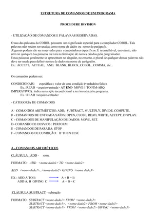 ESTRUTURA DE COMANDOS DE UM PROGRAMA
PROCEDURE DIVISION
- UTILIZAÇÃO DE COMANDOS E PALAVRAS RESERVADAS.
O uso das palavras do COBOL possuem um significado especial para o compilador COBOL. Tais
palavras não podem ser usadas como nome de dados ou nome de parágrafo.
Algumas podem não ser reservadas para computadores específicos. É aconselhável, entretanto, não
utilizar qualquer das palavras da lista na formação de nomes criados pelo programador.
Estas palavras geralmente se apresentam no singular, no entanto, o plural de qualquer destas palavras não
deve ser usada para definir nomes de dados ou nome de parágrafos.
Ex.: ACCEPT, ACTUAL, AND, BLANK, BLOCK, COBOL , COMMA, etc...
Os comandos podem ser:
CONDICIONAIS: especifica o valor de uma condição (verdadeiro/falso).
Ex.: READ <arquivo-entrada> AT END MOVE 1 TO FIM-ARQ.
IMPERATIVOS: indica uma ação incondicional a ser tomada pelo programa.
Ex.: READ <arquivo-entrada>
- CATEGORIA DE COMANDOS
A - COMANDOS ARITMÉTICOS: ADD, SUBTRACT, MULTIPLY, DIVIDE, COMPUTE.
B - COMANDOS DE ENTRADA/SAÍDA: OPEN, CLOSE, READ, WRITE, ACCEPT, DISPLAY.
C - COMANDOS DE MANIPULAÇÃO DE DADOS: MOVE, SET.
D- COMANDO DE DESVIOS : PERFORM
E - COMANDOS DE PARADA: STOP
F - COMANDOS DE CONDIÇÃO : IF THEN ELSE
A - COMANDOS ARITMÉTICOS
CLÁUSULA ADD - soma
FORMATO: ADD <nome-dado1> TO <nome dado2>
ADD <nome-dado1>, <nome-dado2> GIVING <nome dado3>
EX.: ADD A TO B A + B = B
ADD A, B GIVING C A + B = C
CLÁUSULA SUBTRACT - subtração
FORMATO: SUBTRACT <nome-dado1> FROM <nome-dado2>
SUBTRACT <nome-dado1>, <nome-dado2> FROM <nome-dado3>
SUBTRACT <nome-dado1> FROM <nome-dado2> GIVING <nome-dado3>
 