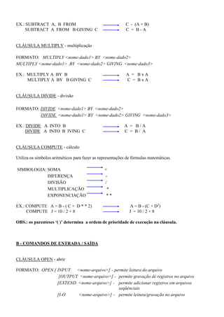 EX.: SUBTRACT A, B FROM C - (A + B)
SUBTRACT A FROM B GIVING C C = B - A
CLÁUSULA MULTIPLY - multiplicação
FORMATO: MULTIPLY <nome-dado1> BY <nome-dado2>
MULTIPLY <nome-dado1> BY <nome-dado2> GIVING <nome-dado3>
EX.: MULTIPLY A BY B A = B x A
MULTIPLY A BY B GIVING C C = B x A
CLÁUSULA DIVIDE - divisão
FORMATO: DIVIDE <nome-dado1> BY <nome-dado2>
DIVIDE <nome-dado1> BY <nome-dado2> GIVING <nome-dado3>
EX.: DIVIDE A INTO B A = B / A
DIVIDE A INTO B IVING C C = B / A
CLÁUSULA COMPUTE - cálculo
Utiliza os símbolos aritméticos para fazer as representações de fórmulas matemáticas.
SIMBOLOGIA: SOMA +
DIFERENÇA -
DIVISÃO /
MULTIPLICAÇÃO *
EXPONENCIAÇÃO * *
EX.: COMPUTE A = B - ( C + D * * 2) A = B - (C + D2
)
COMPUTE J = 10 / 2 + 8 J = 10 / 2 + 8
OBS.: os parenteses ‘( )’ determina a ordem de prioridade de execução na cláusula.
B - COMANDOS DE ENTRADA / SAÍDA
CLÁUSULA OPEN - abrir
FORMATO: OPEN [ INPUT <nome-arquivo>] - permite leitura do arquivo
[OUTPUT <nome-arquivo>] - permite gravação de registros no arquivo
[EXTEND <nome-arquivo>] - permite adicionar registros em arquivos
seqüênciais
[I-O <nome-arquivo>] - permite leitura/gravação no arquivo
 