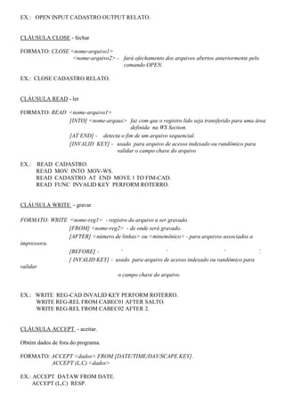 EX.: OPEN INPUT CADASTRO OUTPUT RELATO.
CLÁUSULA CLOSE - fechar
FORMATO: CLOSE <nome-arquivo1>
<nome-arquivo2> - fará ofechamento dos arquivos abertos anteriormente pelo
comando OPEN.
EX.: CLOSE CADASTRO RELATO.
CLÁUSULA READ - ler
FORMATO: READ <nome-arquivo1>
[INTO] <nome-arqaux> faz com que o registro lido seja transferido para uma área
definida na WS Section.
[AT END] - detecta o fim de um arquivo sequencial.
[INVALID KEY] - usado para arquivo de acesso indexado ou randômico para
validar o campo chave do arquivo
EX.: READ CADASTRO.
READ MOV INTO MOV-WS.
READ CADASTRO AT END MOVE 1 TO FIM-CAD.
READ FUNC INVALID KEY PERFORM ROTERRO.
CLÁUSULA WRITE - gravar
FORMATO: WRITE <nome-reg1> - registro do arquivo a ser gravado.
[FROM] <nome-reg2> - de onde será gravado.
[AFTER] <número de linhas> ou <minemônico> - para arquivos associados a
impressora.
[BEFORE] - ‘ ‘ ‘ ‘.
[ INVALID KEY] - usado para arquivo de acesso indexado ou randômico para
validar
o campo chave do arquivo.
EX.: WRITE REG-CAD INVALID KEY PERFORM ROTERRO.
WRITE REG-REL FROM CABEC01 AFTER SALTO.
WRITE REG-REL FROM CABEC02 AFTER 2.
CLÁUSULA ACCEPT - aceitar.
Obtém dados de fora do programa.
FORMATO: ACCEPT <dados> FROM [DATE/TIME/DAY/SCAPE KEY].
ACCEPT (L,C) <dados>
EX.: ACCEPT DATAW FROM DATE.
ACCEPT (L,C) RESP.
 
