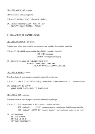 CLÁUSULA DISPLAY - aceitar.
Obtém dados de fora do programa.
FORMATO: DISPLAY (L,C) [ <literal>] <dados>.
EX.: DISPLAY (10,50) ‘DATA HOJE’ DATAW.
DISPLAY (12,50) ‘NOME : ‘ NOME
.
C - COMANDOS DE MANIPULAÇÃO
CLÁUSULA SEARCH - pesquisar.
Pesquisa uma tabela para localizar um elemento que satisfaça determinada condição.
FORMATO: SEARCH <nome-tabela> [VARYNG <index1> <index2>]
[AT END <sentença>]
[WHEN <condição sentença>].
EX.: SEARCH CAMPO AT END PERFORM ROT1
WHEN CODIGO(X) = COD-LIDO
DISPLAY NOME(X) UPON CONSOLE.
CLÁUSULA MOVE - mover
Transfere dados de uma área para outra área na memória principal.
FORMATO: MOVE [CORRESPONDING] <nome-dado1> TO <nome-dado2 > ..... <nome-dadon>
EX.: MOVE CPF TO CPFW.
MOVE CORR DATA-HOJE TO DATA-CAB.
CLÁUSULA SET - atribuir.
Transfere dados de uma área para outra área na memória principal.
FORMATO: SET <nome-dado1> TO <valor > - atribui um valor.
SET <indice1> UP BY <numero-inteiro> - acréscimo do indice por um valor.
SET <indice1> DOWN BY <numero-inteiro> - decréscimo do indice por um valor.
EX.: SET IND TO 1.
SET IND 2 TO M.
SET IND UP BY 2.
SET IND2 DOWN BY 3.
 