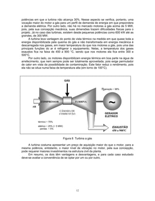 12
potências em que a turbina não alcança 30%. Nesse aspecto se verifica, portanto, uma
vocação maior do motor a gás para um perfil de demanda de energia em que prepondera
a demanda elétrica. Por outro lado, não há no mercado motores a gás acima de 5 MW,
pois, pela sua concepção mecânica, suas dimensões trazem dificuldades físicas para o
projeto. Já no caso das turbinas, existem desde pequenas potências como 600 kW até as
grandes, de 300 MW.
A turbina leva vantagem do ponto de vista térmico na medida em que quase toda a
energia disponibilizada pela queima do gás e não transformada em energia mecânica é
descarregada nos gases, em maior temperatura do que nos motores a gás, pois uma das
principais funções do ar é refrigerar o equipamento. Nelas, a temperatura dos gases
exaustos fica na faixa de 450 a 900 °C, sendo que nos motores ela fica entre 300 e
500°C.
Por outro lado, os motores disponibilizam energia térmica em boa parte na água de
arrefecimento, que nem sempre pode ser totalmente aproveitada, pois exige permutador
de calor em vista da possibilidade de contaminação. Este fator reduz o rendimento, pois
ela não se situa numa faixa de temperatura alta (em torno de 100°C).
Figura 8 Turbina a gás
A turbina costuma apresentar um preço de aquisição maior do que o motor, para a
mesma potência, entretanto, o maior nível de vibração no motor, pela sua concepção,
pode requerer maiores investimentos na estrutura civil da planta.
Em resumo, os dois têm vantagens e desvantagens, e para cada caso estudado
deve-se avaliar a conveniência de se optar por um ou por outro.
ηgeração ~ 98%
TURBINACOMPRESSOR
GÁS
EXAUSTÃO
450 a 900ºC
~~
térmico ~ 70%
elétrico ~ 25% (~ 5 MW)
perdas ~ 5%
AR
CÂMARA DE
COMBUSTÃO GERADOR
ELÉTRICO
 