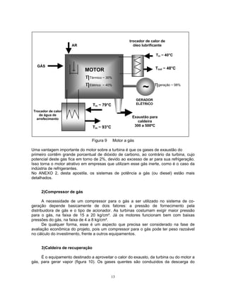 13
Figura 9 Motor a gás
Uma vantagem importante do motor sobre a turbina é que os gases de exaustão do
primeiro contêm grande porcentual de dióxido de carbono, ao contrário da turbina, cujo
potencial deste gás fica em torno de 2%, devido ao excesso de ar para sua refrigeração.
Isso torna o motor atrativo em empresas que utilizam esse gás inerte, como é o caso da
indústria de refrigerantes.
No ANEXO 2, desta apostila, os sistemas de potência a gás (ou diesel) estão mais
detalhados.
2)Compressor de gás
A necessidade de um compressor para o gás a ser utilizado no sistema de co-
geração depende basicamente de dois fatores: a pressão de fornecimento pela
distribuidora de gás e o tipo de acionador. As turbinas costumam exigir maior pressão
para o gás, na faixa de 15 a 20 kg/cm². Já os motores funcionam bem com baixas
pressões do gás, na faixa de 4 a 8 kg/cm².
De qualquer forma, esse é um aspecto que precisa ser considerado na fase de
avaliação econômica do projeto, pois um compressor para o gás pode ter peso razoável
no cálculo do investimento, frente a outros equipamentos.
3)Caldeira de recuperação
É o equipamento destinado a aproveitar o calor do exausto, da turbina ou do motor a
gás, para gerar vapor (figura 10). Os gases quentes são conduzidos da descarga do
Trocador de calor
de água de
arrefecimento
ηgeração ~ 98%
AR
GÁS
trocador de calor de
óleo lubrificante
Tin ~ 40°C
Tout ~ 48°C
Exaustão para
caldeira
300 a 500ºC
ηTérmico ~ 30%
ηElétrico ~ 40%
Tin ~ 93°C
Tin ~ 79°C
~~
GERADOR
ELÉTRICO
MOTOR
 