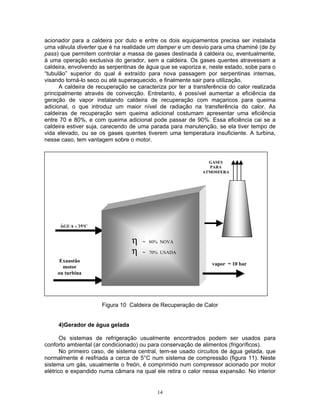 14
acionador para a caldeira por duto e entre os dois equipamentos precisa ser instalada
uma válvula diverter que é na realidade um damper e um desvio para uma chaminé (de by
pass) que permitem controlar a massa de gases destinada à caldeira ou, eventualmente,
à uma operação exclusiva do gerador, sem a caldeira. Os gases quentes atravessam a
caldeira, envolvendo as serpentinas de água que se vaporiza e, neste estado, sobe para o
“tubulão” superior do qual é extraído para nova passagem por serpentinas internas,
visando torná-lo seco ou até superaquecido, e finalmente sair para utilização.
A caldeira de recuperação se caracteriza por ter a transferência do calor realizada
principalmente através de convecção. Entretanto, é possível aumentar a eficiência da
geração de vapor instalando caldeira de recuperação com maçaricos para queima
adicional, o que introduz um maior nível de radiação na transferência do calor. As
caldeiras de recuperação sem queima adicional costumam apresentar uma eficiência
entre 70 e 80%, e com queima adicional pode passar de 90%. Essa eficiência cai se a
caldeira estiver suja, carecendo de uma parada para manutenção, se ela tiver tempo de
vida elevado, ou se os gases quentes tiverem uma temperatura insuficiente. A turbina,
nesse caso, tem vantagem sobre o motor.
Figura 10 Caldeira de Recuperação de Calor
4)Gerador de água gelada
Os sistemas de refrigeração usualmente encontrados podem ser usados para
conforto ambiental (ar condicionado) ou para conservação de alimentos (frigoríficos).
No primeiro caso, de sistema central, tem-se usado circuitos de água gelada, que
normalmente é resfriada a cerca de 5°C num sistema de compressão (figura 11). Neste
sistema um gás, usualmente o freón, é comprimido num compressor acionado por motor
elétrico e expandido numa câmara na qual ele retira o calor nessa expansão. No interior
GASES
PARA
ATMOSFERA
η ~ 80% NOVA
η ~ 70% USADA
vapor ~ 10 bar
ÁGUA - 25ºC
Exaustão
motor
ou turbina
 