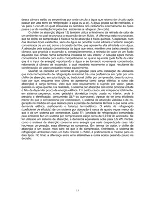 15
dessa câmara estão as serpentinas por onde circula a água que retorna do circuito após
passar por uma torre de refrigeração (a água ou a ar). A água gelada sai do resfriador, e
vai para o circuito no qual atravessa as colméias dos radiadores externamente às quais
passa o ar da ventilação forçada dos ambientes a refrigerar (fan coils).
O chiller de absorção (figura 12) também utiliza o fenômeno da retirada de calor de
um ambiente no qual se provoca a expansão de um fluido. A diferença está no processo,
que no chiller de compressão é físico e no de absorção é físico-químico. A expansão, num
dos diversos tipos existentes, seria da água ao penetrar numa câmara contendo solução
concentrada de um sal, como o brometo de lítio, que apresenta alta afinidade com água.
A absorção pela solução concentrada da água que entra, mantém uma baixa pressão na
câmara, que propicia a expansão e, conseqüentemente, a retirada de calor de um fluido
aquecido que circule numa serpentina instalada no seu interior. A solução agora menos
concentrada é retirada para outro compartimento no qual é aquecida (pela fonte de calor
que é o input de energia) vaporizando a água e se tornando novamente concentrada,
retornando à câmara de expansão, a qual receberá novamente a água resultante da
condensação do vapor produzido nesse aquecimento.
Quando se concebe um sistema de co-geração para uma instalação de utilidades
que inclui fornecimento de refrigeração ambiental, há uma preferência em optar por uma
chiller de absorção, em substituição ao tradicional chiller por compressão, descrito acima.
Isso por que, enquanto este último se apresenta como carga elétrica, o outro (de
absorção) é carga térmica, visto que este equipamento é suprido por vapor, gases
quentes ou água quente. Na realidade, o sistema por absorção tem como principal virtude
o fato de depender pouco de energia elétrica. Em certos casos, ele independe totalmente,
em sistema pequenos, como geladeira doméstica (muito usada no interior, onde é
precária a eletrificação, consumindo GLP ou querosene). Apesar de ter uma eficiência
menor do que o convencional por compressor, o sistema de absorção viabiliza o de co-
geração na medida em que desloca para a parcela de demanda térmica o que seria uma
demanda elétrica, melhorando o balanço termoelétrico. O efeito de refrigeração
(coeficiente de eficácia) de um sistema por absorção é cerca de quatro vezes menor do
que o de um sistema por compressor. Cada TR (tonelada de refrigeração) demandada
pelo ambiente faz um sistema por compressores exigir cerca de 0,9 kW do acionador. Se
for utilizado um sistema de absorção, a demanda equivalente sobe para 3,5 kW. Porém,
como o sistema de absorção consome uma energia que seria desperdiçada caso não
houvesse co-geração, essa diferença se compensa. Em termos de custo, o chiller de
absorção é um pouco mais caro do que o de compressão. Entretanto, o sistema de
refrigeração ambiental como um todo, tirando o chiller, é praticamente o mesmo para os
dois tipos. No final, a diferença entre uma alternativa e outra acaba pesando pouco na
decisão.
 