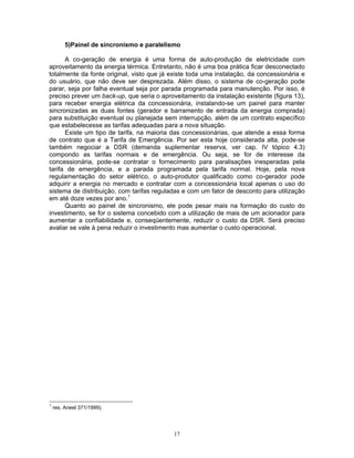 17
5)Painel de sincronismo e paralelismo
A co-geração de energia é uma forma de auto-produção de eletricidade com
aproveitamento da energia térmica. Entretanto, não é uma boa prática ficar desconectado
totalmente da fonte original, visto que já existe toda uma instalação, da concessionária e
do usuário, que não deve ser desprezada. Além disso, o sistema de co-geração pode
parar, seja por falha eventual seja por parada programada para manutenção. Por isso, é
preciso prever um back-up, que seria o aproveitamento da instalação existente (figura 13),
para receber energia elétrica da concessionária, instalando-se um painel para manter
sincronizadas as duas fontes (gerador e barramento de entrada da energia comprada)
para substituição eventual ou planejada sem interrupção, além de um contrato específico
que estabelecesse as tarifas adequadas para a nova situação.
Existe um tipo de tarifa, na maioria das concessionárias, que atende a essa forma
de contrato que é a Tarifa de Emergência. Por ser esta hoje considerada alta, pode-se
também negociar a DSR (demanda suplementar reserva, ver cap. IV tópico 4.3)
compondo as tarifas normais e de emergência. Ou seja, se for de interesse da
concessionária, pode-se contratar o fornecimento para paralisações inesperadas pela
tarifa de emergência, e a parada programada pela tarifa normal. Hoje, pela nova
regulamentação do setor elétrico, o auto-produtor qualificado como co-gerador pode
adquirir a energia no mercado e contratar com a concessionária local apenas o uso do
sistema de distribuição, com tarifas reguladas e com um fator de desconto para utilização
em até doze vezes por ano.1
Quanto ao painel de sincronismo, ele pode pesar mais na formação do custo do
investimento, se for o sistema concebido com a utilização de mais de um acionador para
aumentar a confiabilidade e, conseqüentemente, reduzir o custo da DSR. Será preciso
avaliar se vale à pena reduzir o investimento mas aumentar o custo operacional.
1
res. Aneel 371/1999).
 
