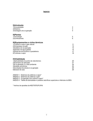 2
ÍNDICE
I)Introdução
1)Conceituação 3
2)Histórico 3
3)Vantagens da co-geração 4
II)Plantas
1)Tecnologia 5
2)Combustíveis 8
III)Equipamentos e ciclos térmicos
1)Turbina e motor a gás natural 11
2)Compressor de gás 13
3)Caldeira de recuperação 13
4)Gerador de água gelada 14
5)Painel de sincronismo e paralelismo 17
6)Turbinas a vapor 18
IV)Viabilidade
1)Aplicabilidade do ponto de vista técnico 20
2)Exemplos de aplicação 21
3)A co-geração e o meio ambiente 24
4)Análise econômica 25
5)Condições favoráveis à co-geração 29
6)Estudo de caso 29
ANEXO 1: Sistemas de potência a vapor*
ANEXO 2: Sistemas de potência a gás*
ANEXO 3: Co-geração com turbina a vapor*
ANEXO 4: Tabela de densidades e poderes caloríficos superiores e inferiores do BEN
* trechos de apostilas da NEST/EFEI/FUPAI
 