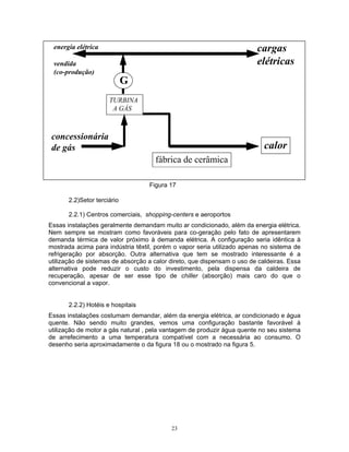 23
cargas
elétricas
concessionária
de gás calor
TURBINA
A GÁS
energia elétrica
vendida
(co-produção)
fábrica de cerâmica
G
Figura 17
2.2)Setor terciário
2.2.1) Centros comerciais, shopping-centers e aeroportos
Essas instalações geralmente demandam muito ar condicionado, além da energia elétrica.
Nem sempre se mostram como favoráveis para co-geração pelo fato de apresentarem
demanda térmica de valor próximo à demanda elétrica. A configuração seria idêntica à
mostrada acima para indústria têxtil, porém o vapor seria utilizado apenas no sistema de
refrigeração por absorção. Outra alternativa que tem se mostrado interessante é a
utilização de sistemas de absorção a calor direto, que dispensam o uso de caldeiras. Essa
alternativa pode reduzir o custo do investimento, pela dispensa da caldeira de
recuperação, apesar de ser esse tipo de chiller (absorção) mais caro do que o
convencional a vapor.
2.2.2) Hotéis e hospitais
Essas instalações costumam demandar, além da energia elétrica, ar condicionado e água
quente. Não sendo muito grandes, vemos uma configuração bastante favorável à
utilização de motor a gás natural , pela vantagem de produzir água quente no seu sistema
de arrefecimento a uma temperatura compatível com a necessária ao consumo. O
desenho seria aproximadamente o da figura 18 ou o mostrado na figura 5.
 